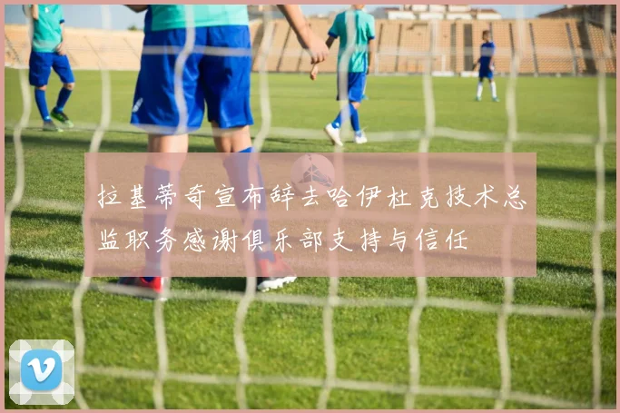 拉基蒂奇宣布辞去哈伊杜克技术总监职务感谢俱乐部支持与信任