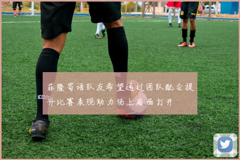 菲隆寄语队友希望通过团队配合提升比赛表现助力场上局面打开