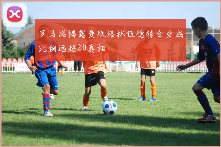 罗马诺揭露曼联格林伍德转会分成比例远超20真相