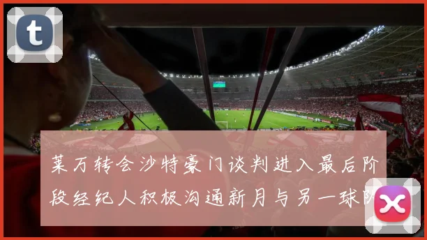 莱万转会沙特豪门谈判进入最后阶段经纪人积极沟通新月与另一球队