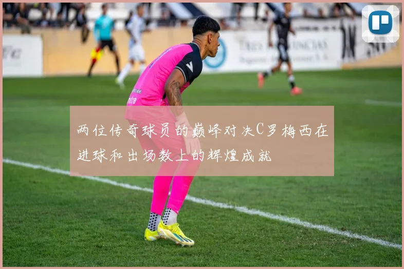 两位传奇球员的巅峰对决C罗梅西在进球和出场数上的辉煌成就