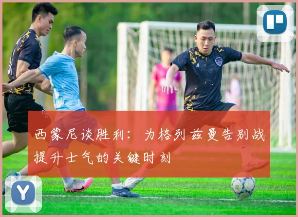 西蒙尼谈胜利：为格列兹曼告别战提升士气的关键时刻