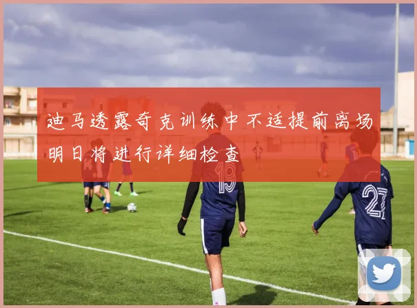 迪马透露奇克训练中不适提前离场明日将进行详细检查