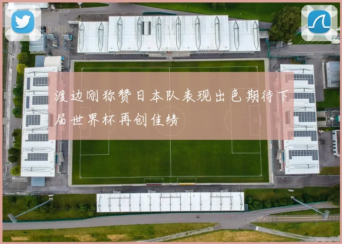 渡边刚称赞日本队表现出色期待下届世界杯再创佳绩