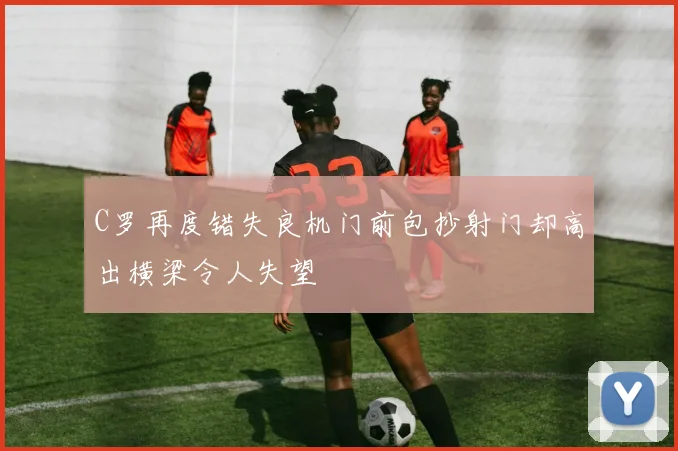 C罗再度错失良机门前包抄射门却高出横梁令人失望