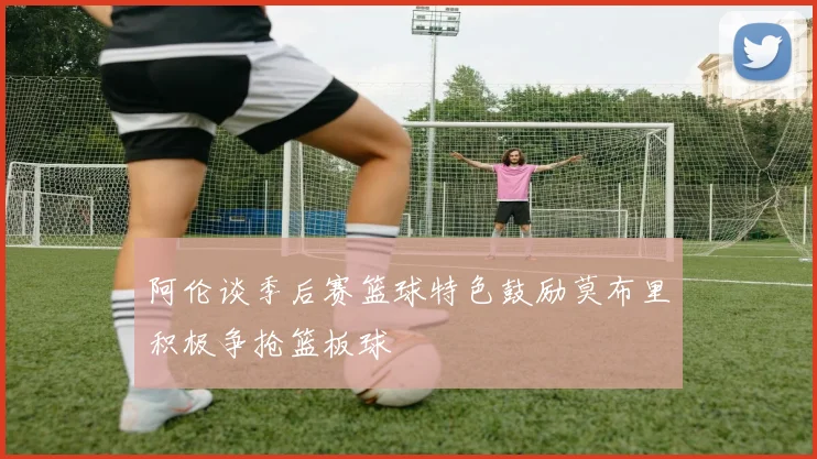 阿伦谈季后赛篮球特色鼓励莫布里积极争抢篮板球