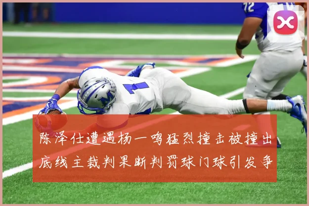 陈泽仕遭遇杨一鸣猛烈撞击被撞出底线主裁判果断判罚球门球引发争议
