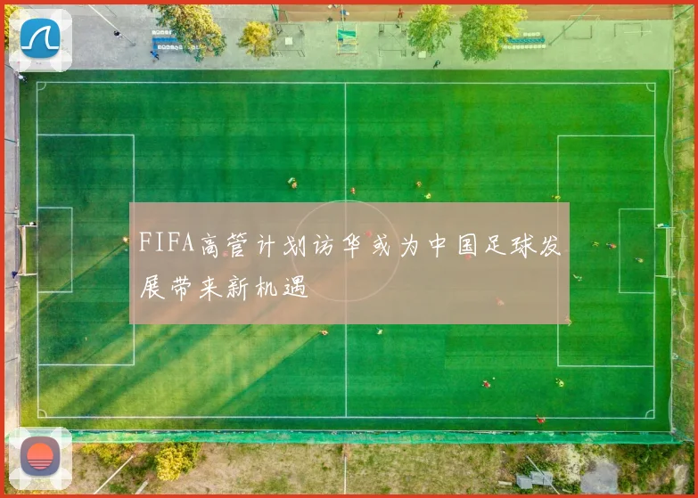 FIFA高管计划访华或为中国足球发展带来新机遇