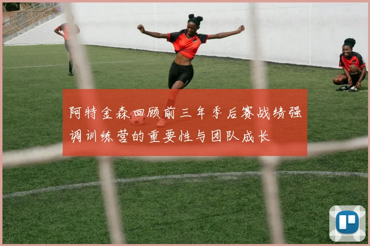 阿特金森回顾前三年季后赛战绩强调训练营的重要性与团队成长