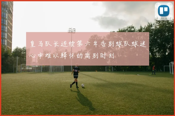 皇马队长连续第六年告别球队球迷心中难以释怀的离别时刻