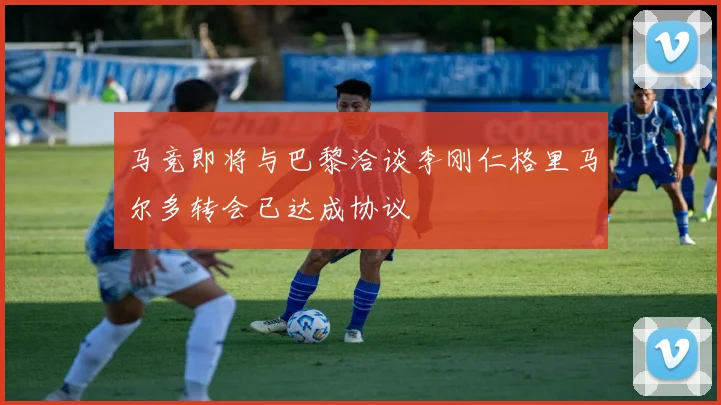 马竞即将与巴黎洽谈李刚仁格里马尔多转会已达成协议