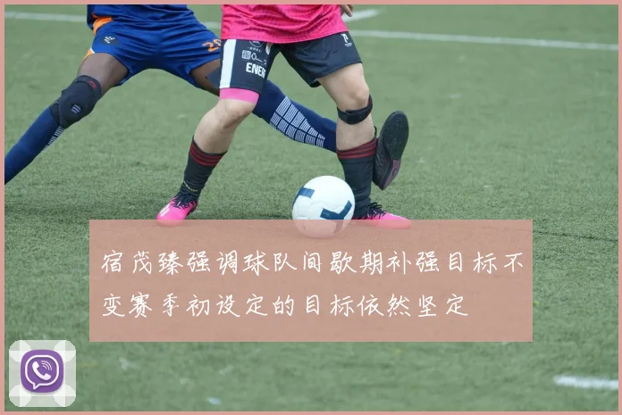 宿茂臻强调球队间歇期补强目标不变赛季初设定的目标依然坚定