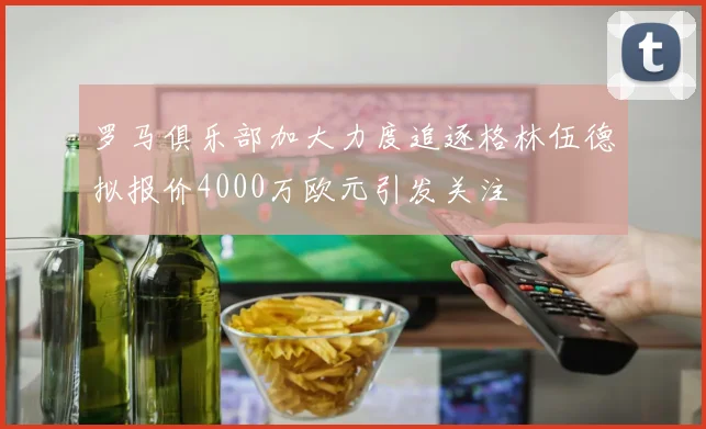 罗马俱乐部加大力度追逐格林伍德拟报价4000万欧元引发关注