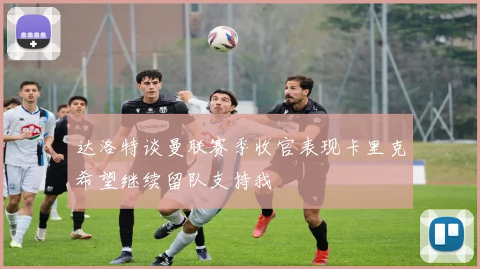 达洛特谈曼联赛季收官表现卡里克希望继续留队支持我