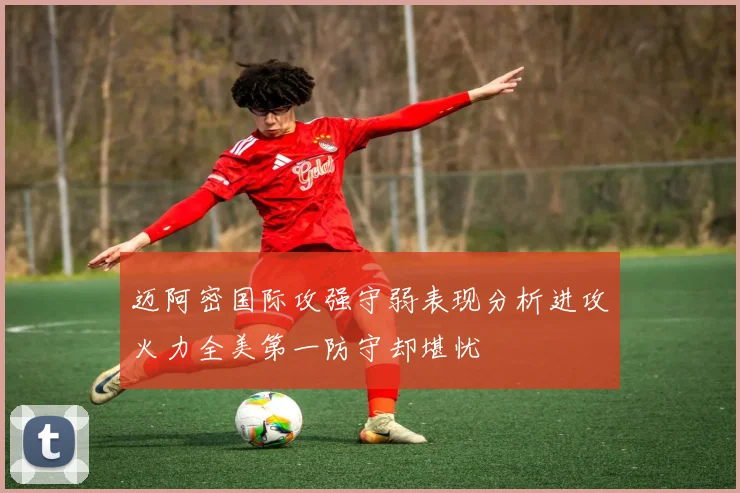 迈阿密国际攻强守弱表现分析进攻火力全美第一防守却堪忧